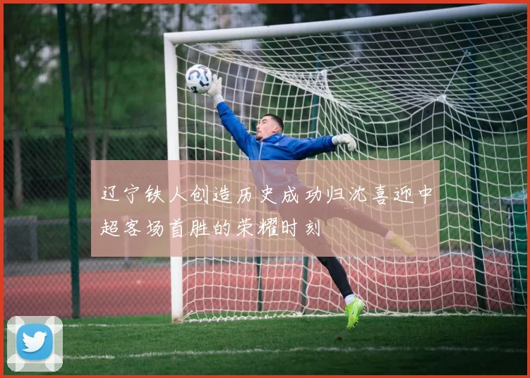 辽宁铁人创造历史成功归沈喜迎中超客场首胜的荣耀时刻