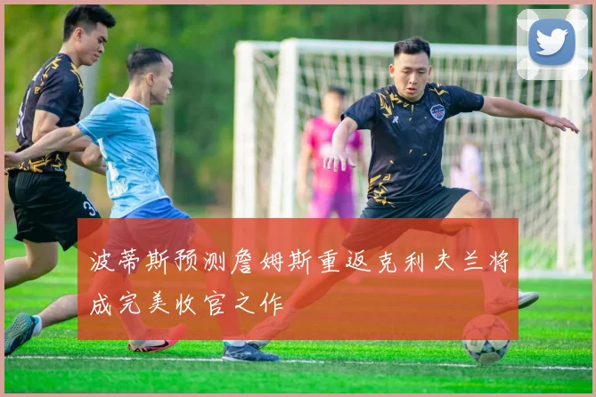 波蒂斯预测詹姆斯重返克利夫兰将成完美收官之作