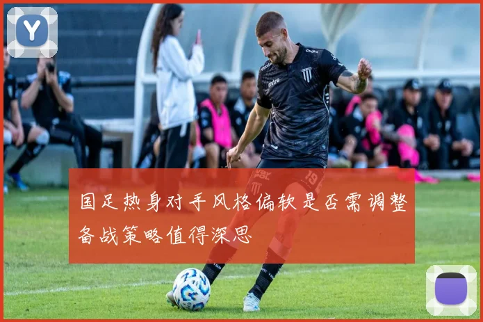 国足热身对手风格偏软是否需调整备战策略值得深思