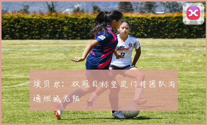 埃贝尔：双冠目标坚定门将团队沟通坦诚无阻