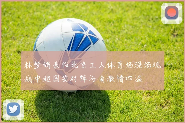 林梦鸽亲临北京工人体育场现场观战中超国安对阵河南激情四溢