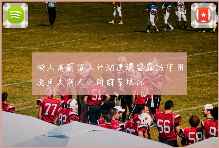 湖人高薪留人计划遭遇雷霆防守困境里夫斯大合同前景堪忧