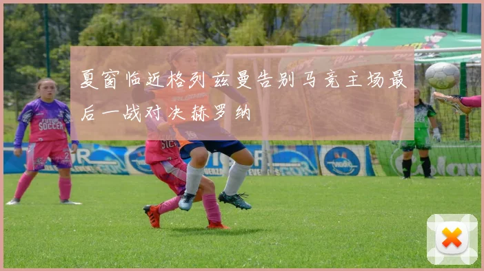 夏窗临近格列兹曼告别马竞主场最后一战对决赫罗纳